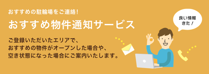 おすすめの駐輪場をご連絡！おすすめ物件通知サービス ご登録いただいたエリアで、おすすめの物件がオープンした場合や、空き状態になった場合にご案内いたします。